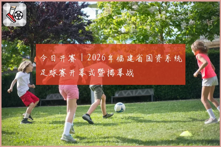 今日开赛｜2026年福建省国资系统足球赛开幕式暨揭幕战