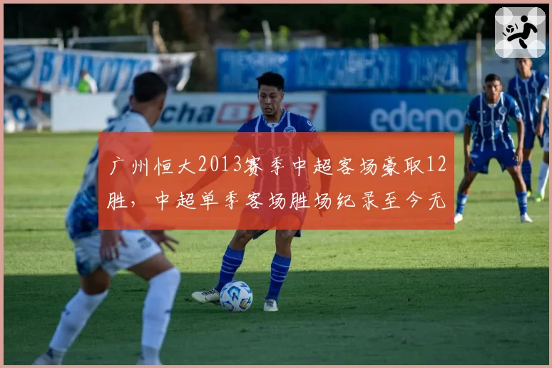 广州恒大2013赛季中超客场豪取12胜，中超单季客场胜场纪录至今无人能破__br_