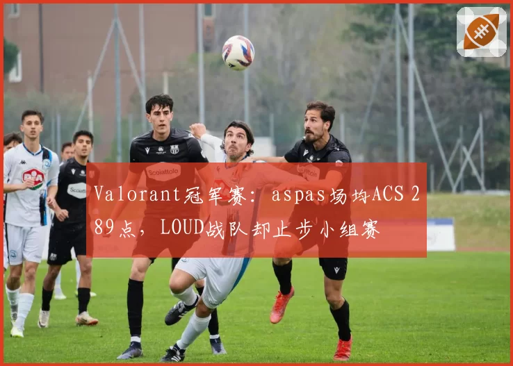 Valorant冠军赛：aspas场均ACS 289点，LOUD战队却止步小组赛