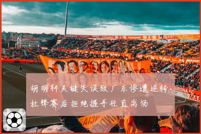 胡明轩关键失误致广东惨遭逆转，杜锋赛后拒绝握手径直离场