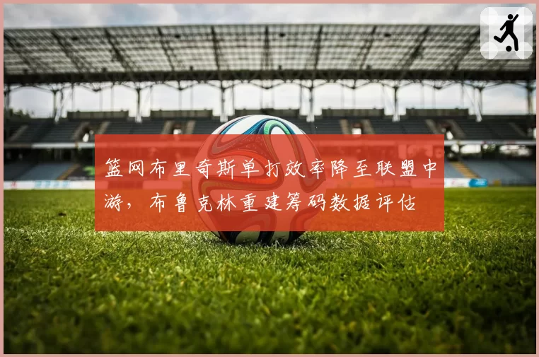篮网布里奇斯单打效率降至联盟中游，布鲁克林重建筹码数据评估