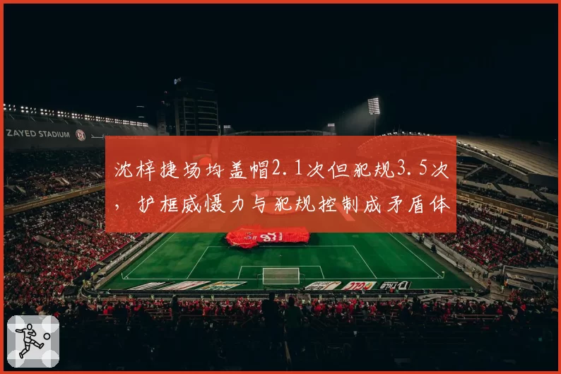 沈梓捷场均盖帽2.1次但犯规3.5次，护框威慑力与犯规控制成矛盾体