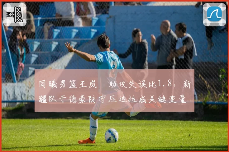 同曦男篮王岚嵚助攻失误比1.8，新疆队于德豪防守压迫性成关键变量