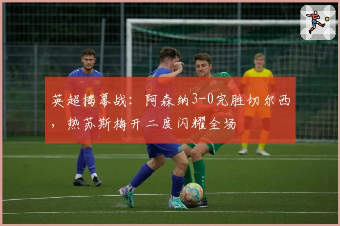 英超揭幕战：阿森纳3-0完胜切尔西，热苏斯梅开二度闪耀全场