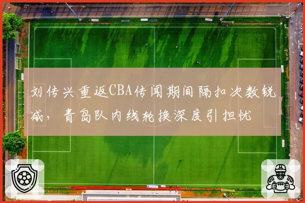 刘传兴重返CBA传闻期间隔扣次数锐减，青岛队内线轮换深度引担忧