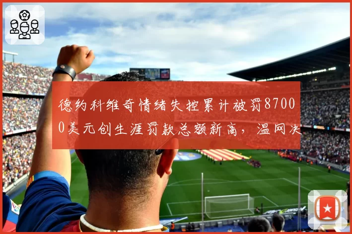 德约科维奇情绪失控累计被罚87000美元创生涯罚款总额新高，温网决胜盘遭观众嘘声__br_