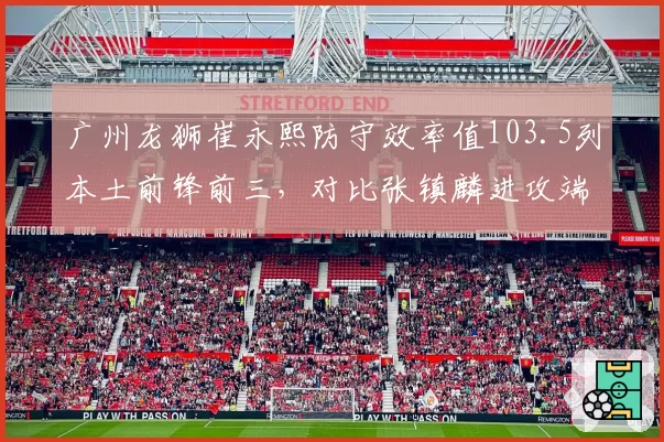 广州龙狮崔永熙防守效率值103.5列本土前锋前三，对比张镇麟进攻端爆发力成未来对决焦点