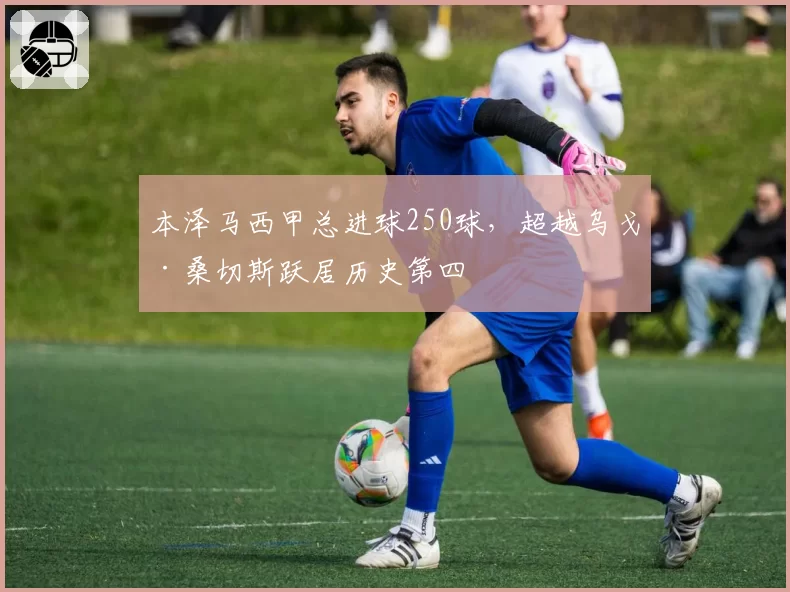 本泽马西甲总进球250球，超越乌戈·桑切斯跃居历史第四