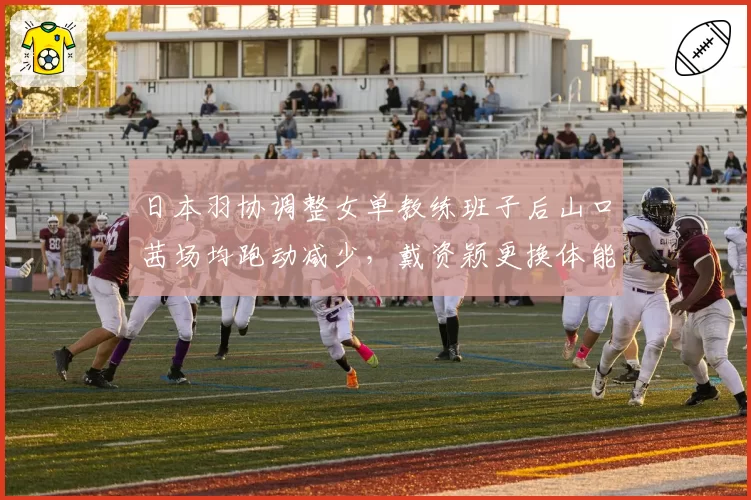 日本羽协调整女单教练班子后山口茜场均跑动减少，戴资颖更换体能师后耐力逆势提升__br_