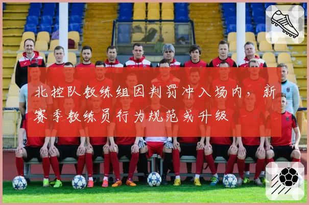 北控队教练组因判罚冲入场内，新赛季教练员行为规范或升级