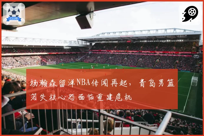 杨瀚森留洋NBA传闻再起，青岛男篮若失核心恐面临重建危机
