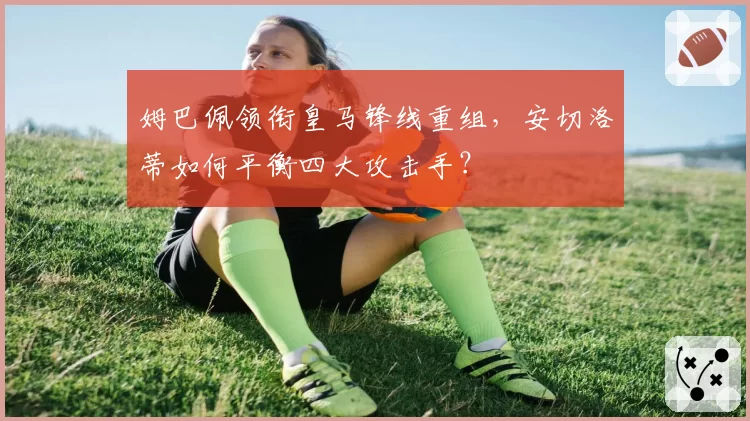 姆巴佩领衔皇马锋线重组，安切洛蒂如何平衡四大攻击手？