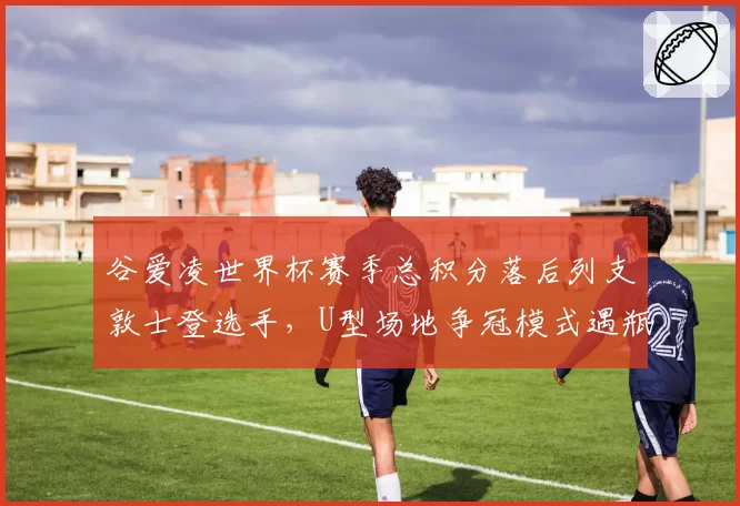 谷爱凌世界杯赛季总积分落后列支敦士登选手,U型场地争冠模式遇瓶颈?