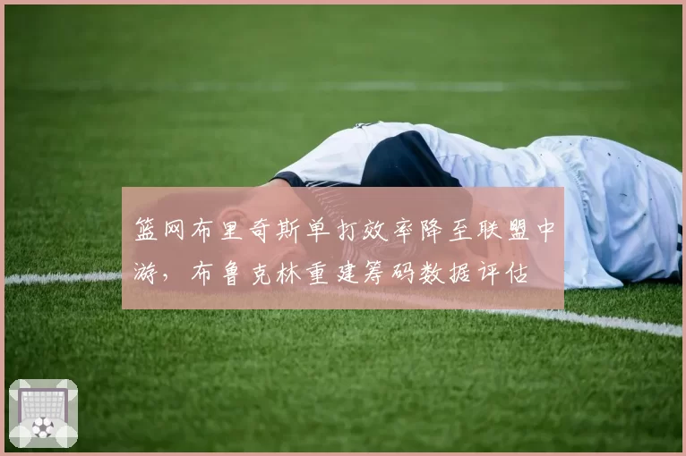 篮网布里奇斯单打效率降至联盟中游，布鲁克林重建筹码数据评估