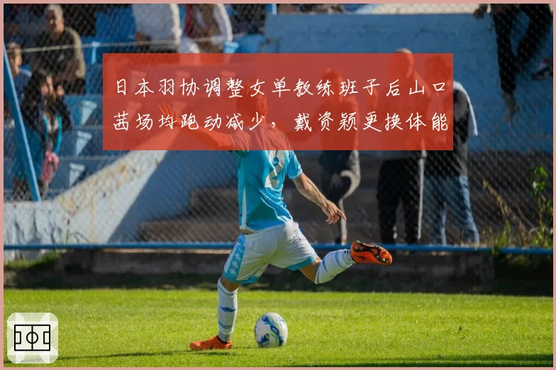 日本羽协调整女单教练班子后山口茜场均跑动减少，戴资颖更换体能师后耐力逆势提升__br_