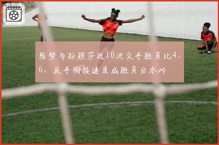 陈梦与孙颖莎近10次交手胜负比4_6，反手衔接速度成胜负分水岭