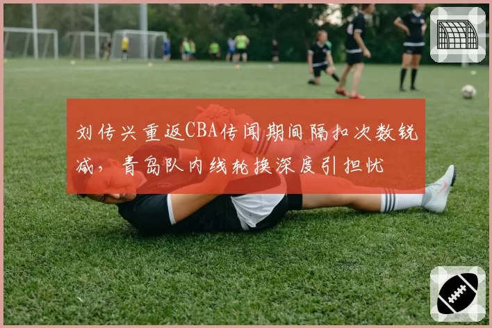 刘传兴重返CBA传闻期间隔扣次数锐减，青岛队内线轮换深度引担忧