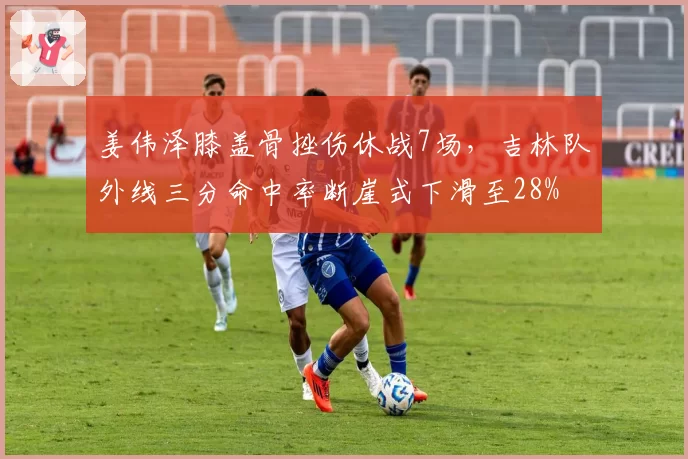 姜伟泽膝盖骨挫伤休战7场，吉林队外线三分命中率断崖式下滑至28%