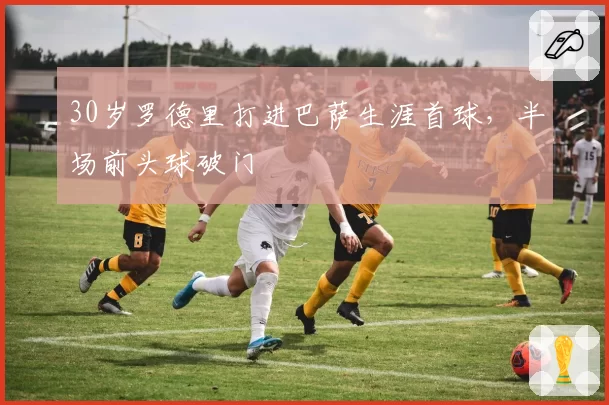 30岁罗德里打进巴萨生涯首球，半场前头球破门