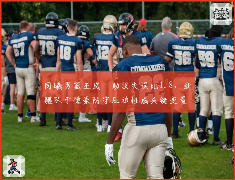 同曦男篮王岚嵚助攻失误比1.8,新疆队于德豪防守压迫性成关键变量