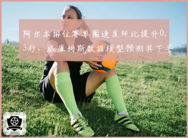 阿尔本排位赛单圈速度环比提升0.3秒,威廉姆斯数据模型预测其下半年可突破积分区