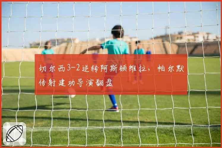 切尔西3-2逆转阿斯顿维拉，帕尔默传射建功导演翻盘