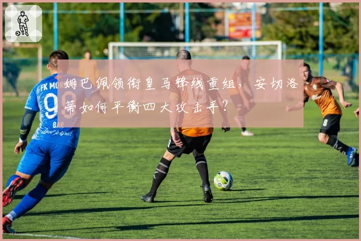 姆巴佩领衔皇马锋线重组，安切洛蒂如何平衡四大攻击手？