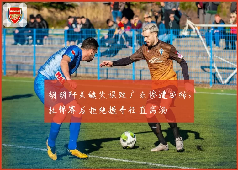 胡明轩关键失误致广东惨遭逆转，杜锋赛后拒绝握手径直离场