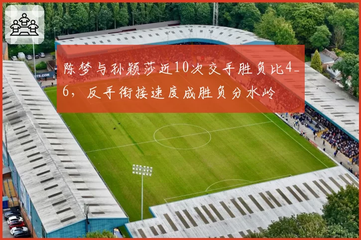 陈梦与孙颖莎近10次交手胜负比4_6，反手衔接速度成胜负分水岭