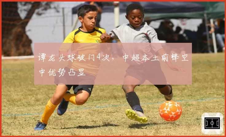 谭龙头球破门4次,中超本土前锋空中优势凸显
