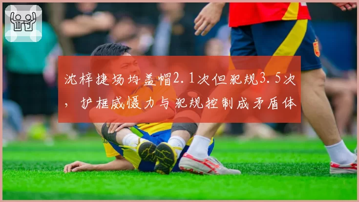 沈梓捷场均盖帽2.1次但犯规3.5次，护框威慑力与犯规控制成矛盾体