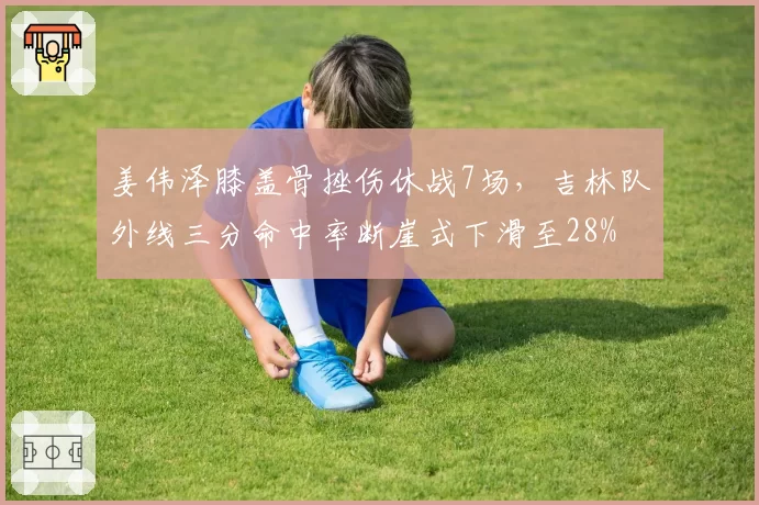 姜伟泽膝盖骨挫伤休战7场，吉林队外线三分命中率断崖式下滑至28%