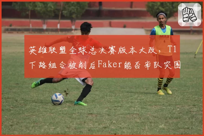 英雄联盟全球总决赛版本大改，T1下路组合被削后Faker能否率队突围？