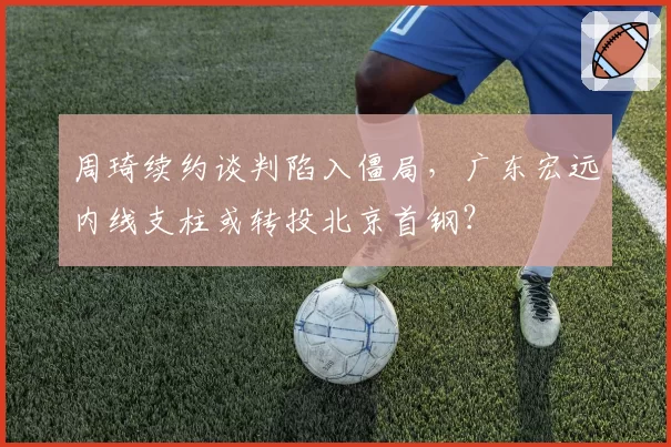 周琦续约谈判陷入僵局，广东宏远内线支柱或转投北京首钢？