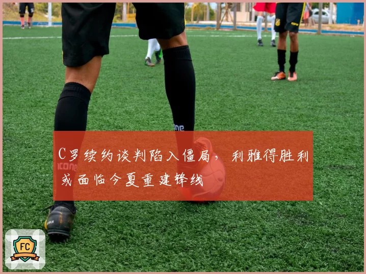 C罗续约谈判陷入僵局，利雅得胜利或面临今夏重建锋线