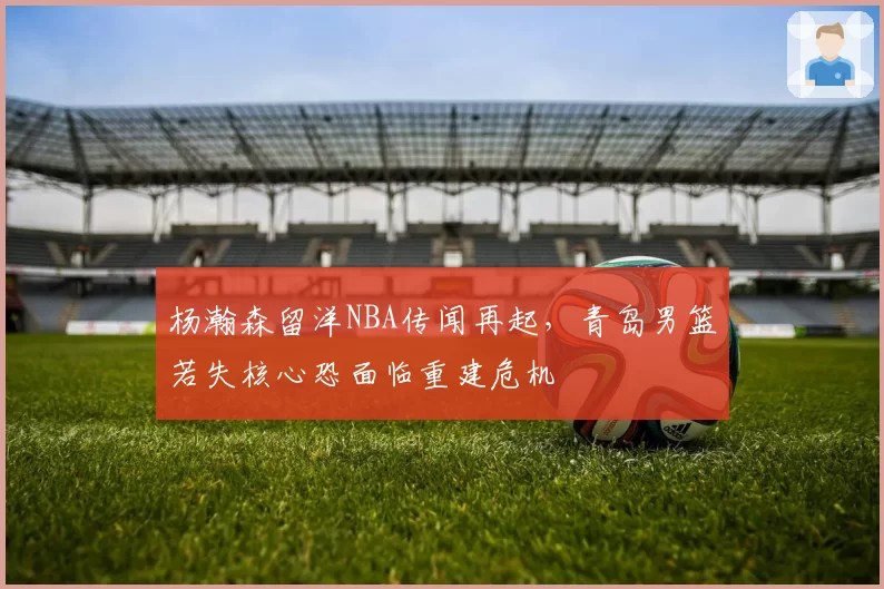 杨瀚森留洋NBA传闻再起，青岛男篮若失核心恐面临重建危机