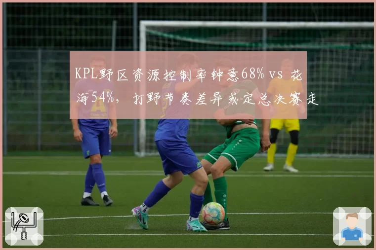 KPL野区资源控制率钟意68% vs 花海54%，打野节奏差异或定总决赛走向