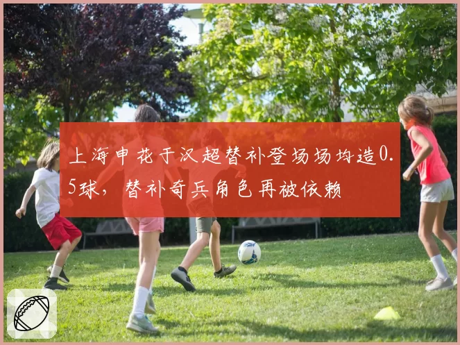 上海申花于汉超替补登场场均造0.5球,替补奇兵角色再被依赖
