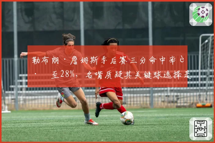 勒布朗·詹姆斯季后赛三分命中率跌至28%,名嘴质疑其关键球选择是否合理