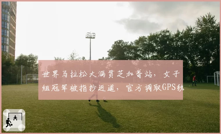 世界马拉松大满贯芝加哥站，女子组冠军被指抄近道，官方调取GPS轨迹后宣布成绩有效