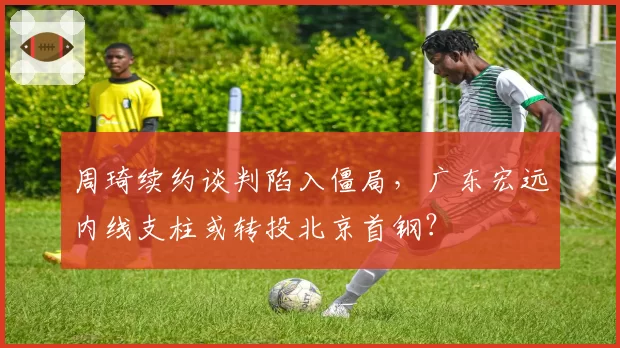 周琦续约谈判陷入僵局，广东宏远内线支柱或转投北京首钢？