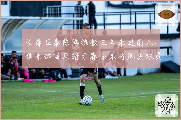 长春亚泰陈洋执教三年未进前八，俱乐部高层暗示赛季末将甩卖球员