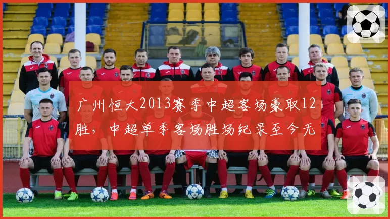 广州恒大2013赛季中超客场豪取12胜，中超单季客场胜场纪录至今无人能破__br_