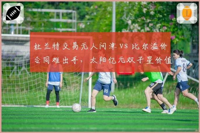 杜兰特交易无人问津 vs 比尔溢价合同难出手，太阳亿元双子星价值暴跌