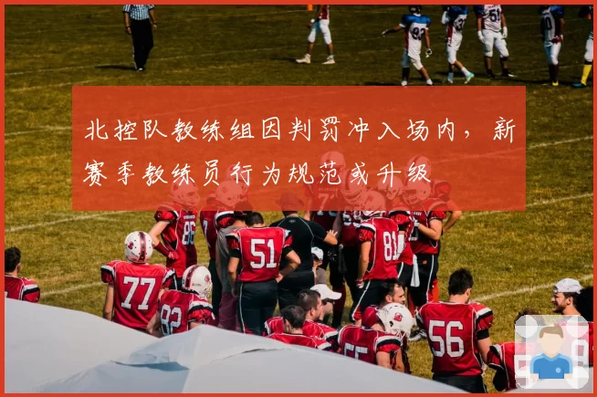 北控队教练组因判罚冲入场内，新赛季教练员行为规范或升级