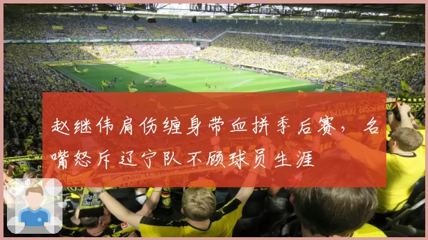 赵继伟肩伤缠身带血拼季后赛，名嘴怒斥辽宁队不顾球员生涯